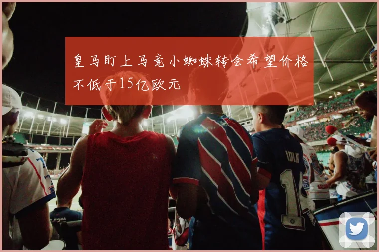 皇马盯上马竞小蜘蛛转会希望价格不低于15亿欧元