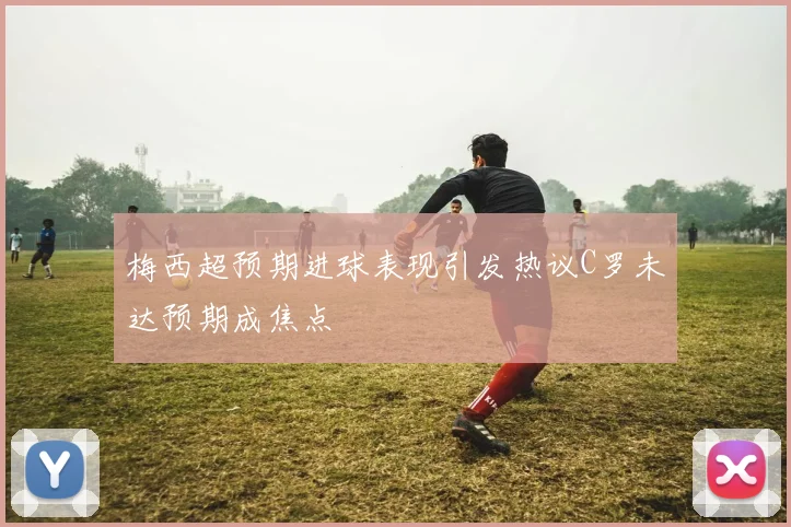 梅西超预期进球表现引发热议C罗未达预期成焦点