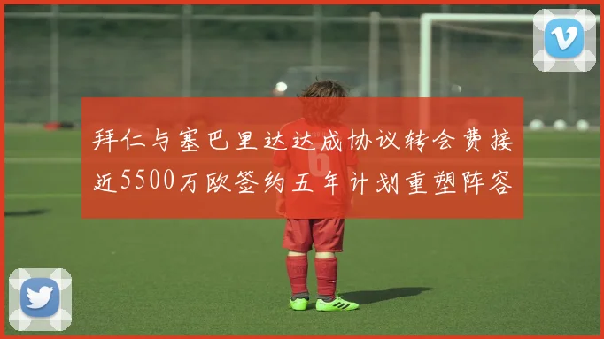 拜仁与塞巴里达达成协议转会费接近5500万欧签约五年计划重塑阵容