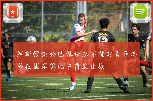 阿斯预测姆巴佩状态不佳时贡萨洛或在国家德比中首发出战