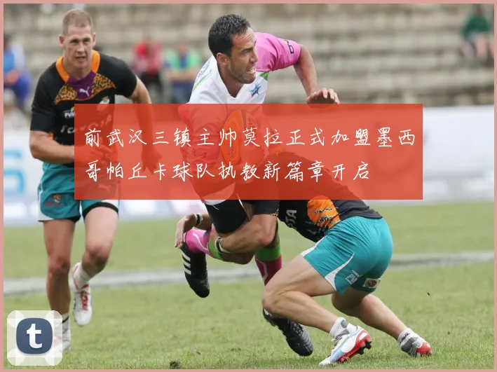 前武汉三镇主帅莫拉正式加盟墨西哥帕丘卡球队执教新篇章开启