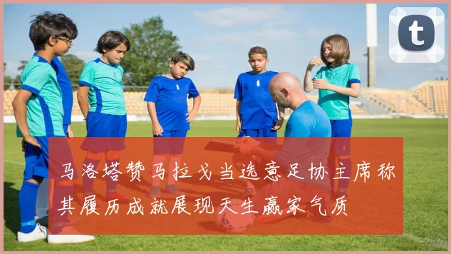 马洛塔赞马拉戈当选意足协主席称其履历成就展现天生赢家气质