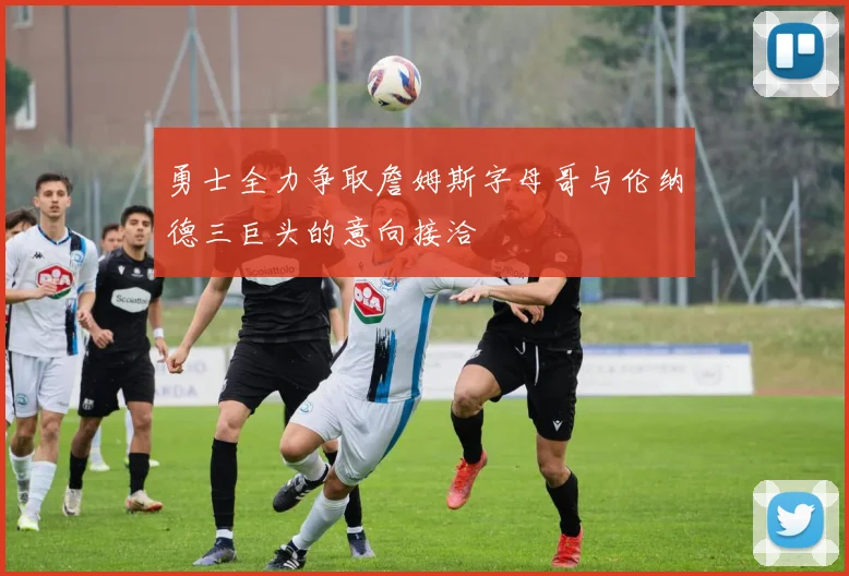 勇士全力争取詹姆斯字母哥与伦纳德三巨头的意向接洽