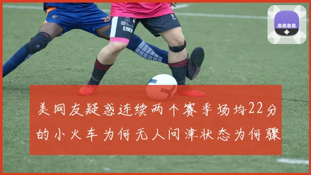 美网友疑惑连续两个赛季场均22分的小火车为何无人问津状态为何骤降