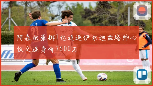 阿森纳豪掷1亿追逐伊尔迪兹塔帅心仪之选身价7500万