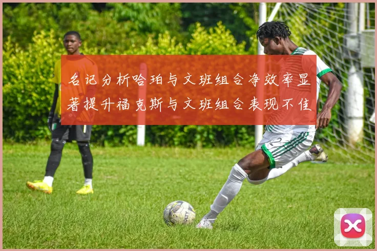 名记分析哈珀与文班组合净效率显著提升福克斯与文班组合表现不佳差距明显