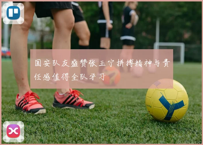 国安队友盛赞张玉宁拼搏精神与责任感值得全队学习