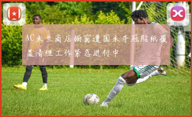 AC米兰商店橱窗遭国米夺冠贴纸覆盖清理工作紧急进行中