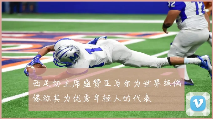西足协主席盛赞亚马尔为世界级偶像称其为优秀年轻人的代表