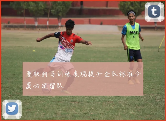 曼联利马训练表现提升全队标准今夏必定留队