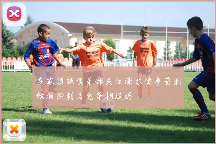 多家顶级俱乐部关注谢尔德鲁普利物浦热刺马竞争相追逐